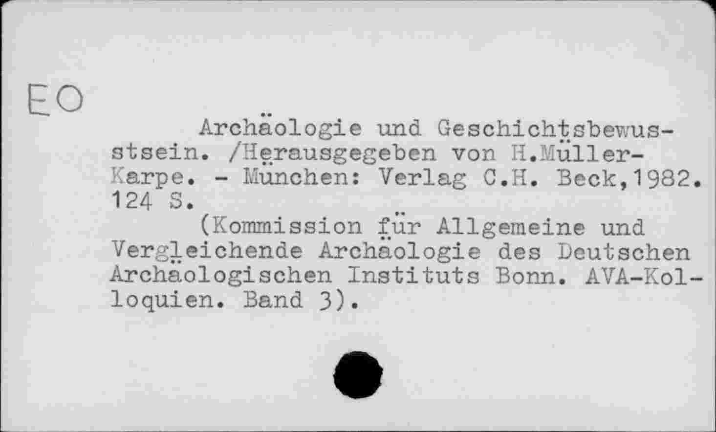 ﻿ЕО
Archäologie und Geschichtsbewusstsein. /Herausgegeben von H.Muller-Karpe. - München: Verlag C.H. Beck,1982. 124 S.
(Kommission für Allgemeine und Vergleichende Archäologie des Deutschen Archäologischen Instituts Bonn. AVA-Kol-loquien. Band 3)•